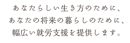 あなたらしい生き方のために、あなたの将来の暮らしのために、幅広い就労支援を提供します。